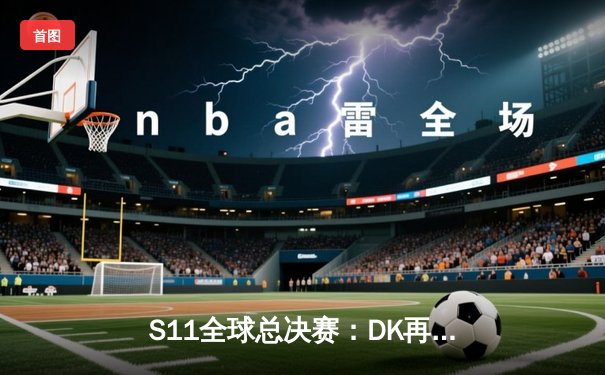 S11全球总决赛：DK再战EDG，LPL能否终结LCK统治？